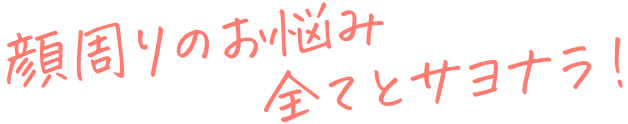 顔周りのお悩み全てとサヨナラ！